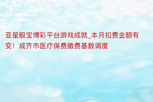 亚星骰宝博彩平台游戏成就_本月扣费金额有变！成齐市医疗保费缴费基数调度