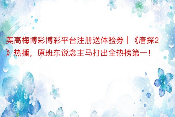 美高梅博彩博彩平台注册送体验券 | 《唐探2》热播，原班东说念主马打出全热榜第一！