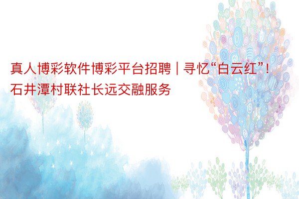 真人博彩软件博彩平台招聘 | 寻忆“白云红”！石井潭村联社长远交融服务