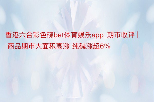 香港六合彩色碟bet体育娱乐app_期市收评 | 商品期市大面积高涨 纯碱涨超6%