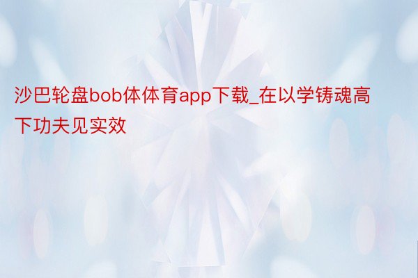 沙巴轮盘bob体体育app下载_在以学铸魂高下功夫见实效