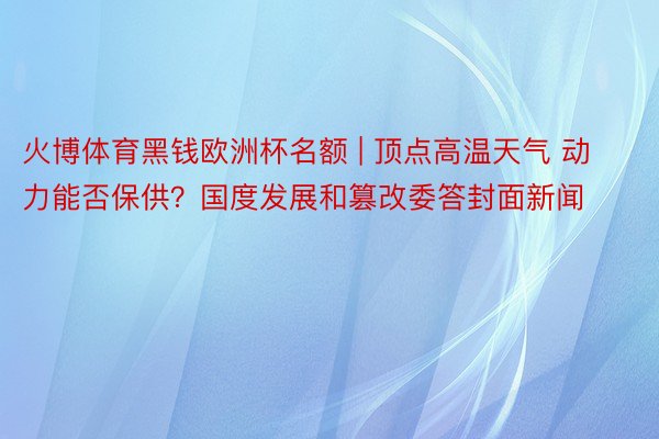 火博体育黑钱欧洲杯名额 | 顶点高温天气 动力能否保供？国度发展和篡改委答封面新闻