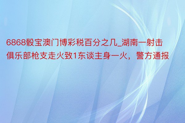 6868骰宝澳门博彩税百分之几_湖南一射击俱乐部枪支走火致1东谈主身一火，警方通报