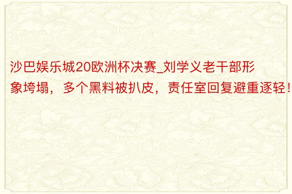 沙巴娱乐城20欧洲杯决赛_刘学义老干部形象垮塌，多个黑料被扒皮，责任室回复避重逐轻！