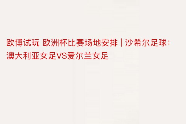 欧博试玩 欧洲杯比赛场地安排 | 沙希尔足球：澳大利亚女足VS爱尔兰女足