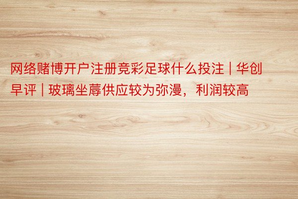 网络赌博开户注册竞彩足球什么投注 | 华创早评 | 玻璃坐蓐供应较为弥漫，利润较高