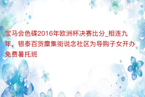宝马会色碟2016年欧洲杯决赛比分_相连九年，银泰百货麇集街说念社区为导购子女开办免费暑托班