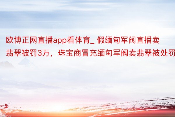 欧博正网直播app看体育_ 假缅甸军阀直播卖翡翠被罚3万，珠宝商冒充缅甸军阀卖翡翠被处罚