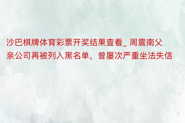 沙巴棋牌体育彩票开奖结果查看_ 周震南父亲公司再被列入黑名单，曾屡次严重坐法失信