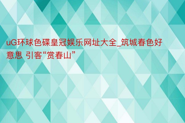 uG环球色碟皇冠娱乐网址大全_筑城春色好意思 引客“赏春山”