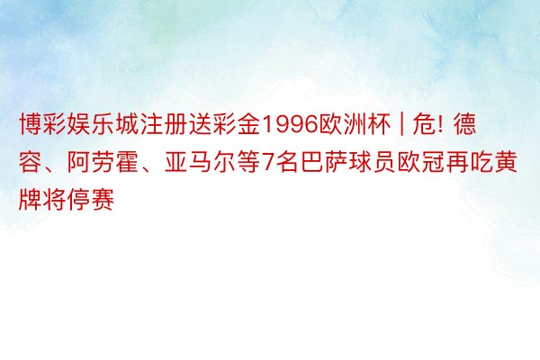 博彩娱乐城注册送彩金1996欧洲杯 | 危! 德容、阿劳霍、亚马尔等7名巴萨球员欧冠再吃黄牌将停赛
