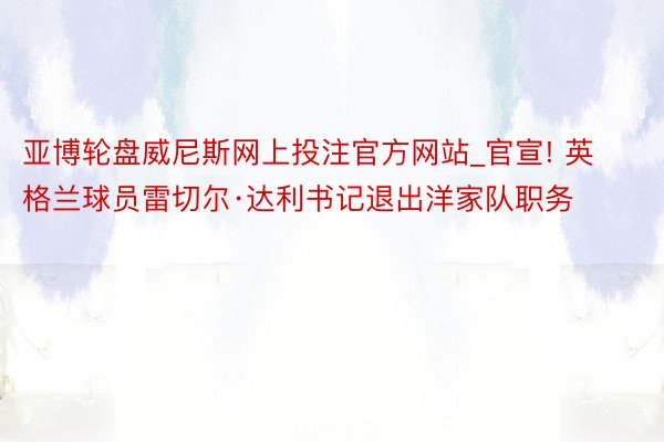 亚博轮盘威尼斯网上投注官方网站_官宣! 英格兰球员雷切尔·达利书记退出洋家队职务