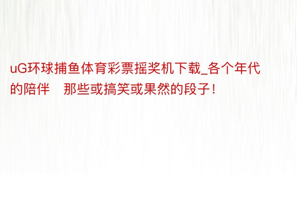 uG环球捕鱼体育彩票摇奖机下载_各个年代的陪伴⋯那些或搞笑或果然的段子！