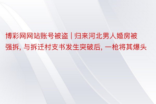 博彩网网站账号被盗 | 归来河北男人婚房被强拆, 与拆迁村支书发生突破后, 一枪将其爆头