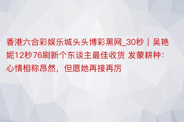 香港六合彩娱乐城头头博彩黑网_30秒|吴艳妮12秒76刷新个东谈主最佳收货 发蒙耕种:心情相称昂然,但愿她再接再厉