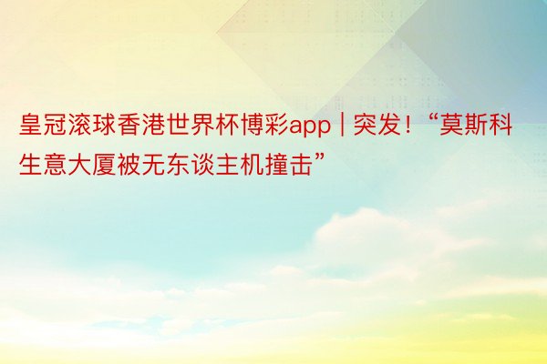 皇冠滚球香港世界杯博彩app | 突发！“莫斯科生意大厦被无东谈主机撞击”