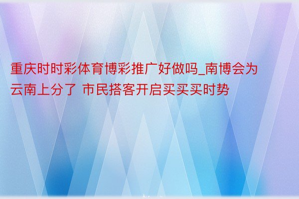 重庆时时彩体育博彩推广好做吗_南博会为云南上分了 市民搭客开启买买买时势