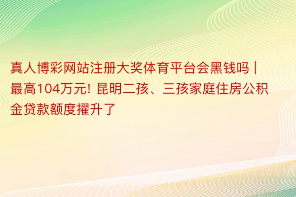 真人博彩网站注册大奖体育平台会黑钱吗 | 最高104万元! 昆明二孩、三孩家庭住房公积金贷款额度擢升了