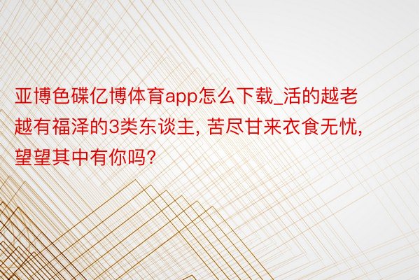 亚博色碟亿博体育app怎么下载_活的越老越有福泽的3类东谈主, 苦尽甘来衣食无忧, 望望其中有你吗?