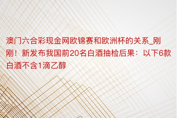 澳门六合彩现金网欧锦赛和欧洲杯的关系_刚刚！新发布我国前20名白酒抽检后果：以下6款白酒不含1滴乙醇