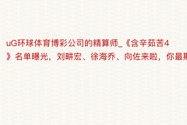 uG环球体育博彩公司的精算师_《含辛茹苦4》名单曝光，刘畊宏、徐海乔、向佐来啦，你最期待谁