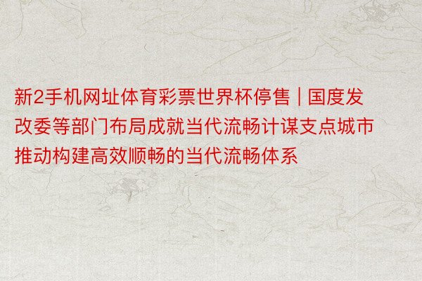 新2手机网址体育彩票世界杯停售 | 国度发改委等部门布局成就当代流畅计谋支点城市 推动构建高效顺畅的当代流畅体系
