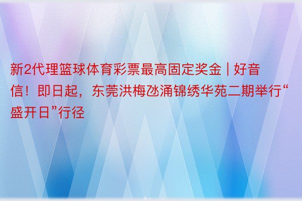 新2代理篮球体育彩票最高固定奖金 | 好音信！即日起，东莞洪梅氹涌锦绣华苑二期举行“盛开日”行径