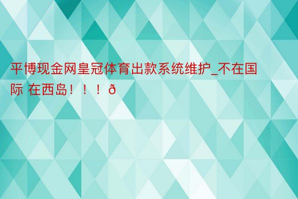 平博现金网皇冠体育出款系统维护_不在国际 在西岛!!!🏖