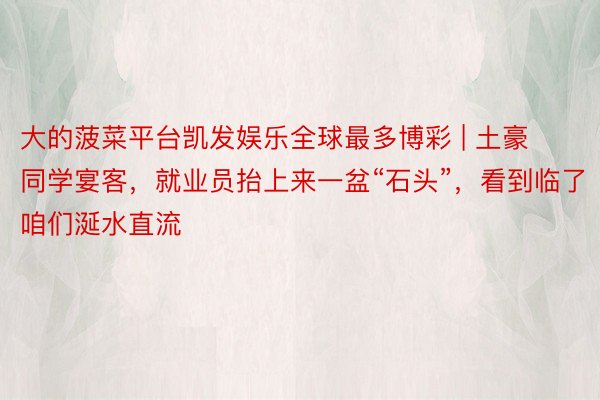 大的菠菜平台凯发娱乐全球最多博彩 | 土豪同学宴客，就业员抬上来一盆“石头”，看到临了咱们涎水直流