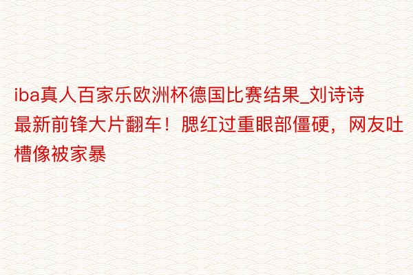 iba真人百家乐欧洲杯德国比赛结果_刘诗诗最新前锋大片翻车！腮红过重眼部僵硬，网友吐槽像被家暴