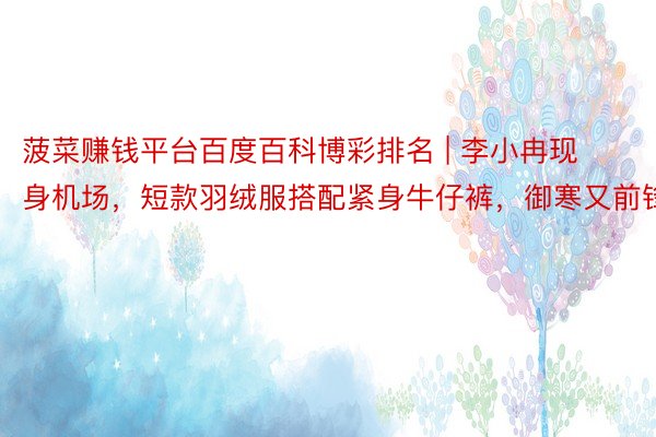 菠菜赚钱平台百度百科博彩排名 | 李小冉现身机场，短款羽绒服搭配紧身牛仔裤，御寒又前锋