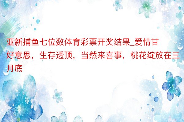 亚新捕鱼七位数体育彩票开奖结果_爱情甘好意思，生存透顶，当然来喜事，桃花绽放在三月底
