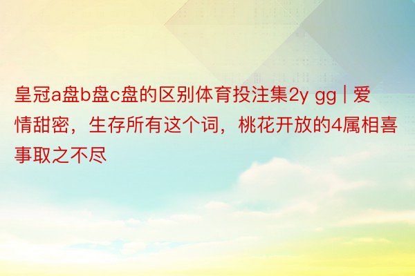 皇冠a盘b盘c盘的区别体育投注集2y gg | 爱情甜密，生存所有这个词，桃花开放的4属相喜事取之不尽