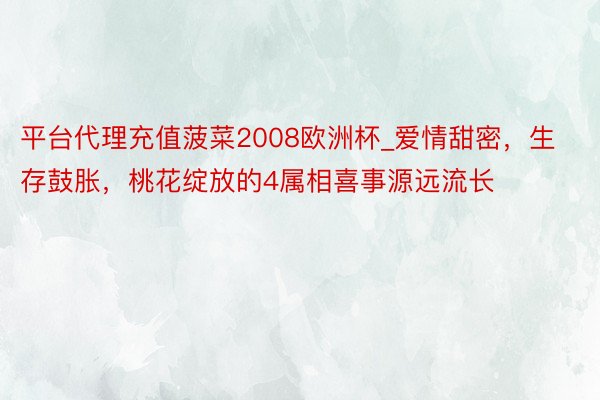 平台代理充值菠菜2008欧洲杯_爱情甜密，生存鼓胀，桃花绽放的4属相喜事源远流长