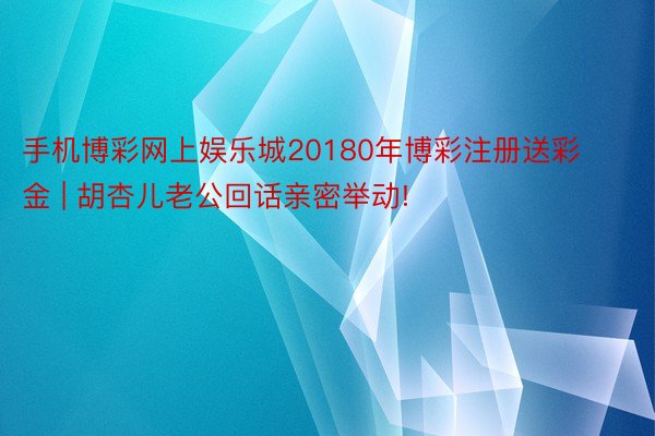 手机博彩网上娱乐城20180年博彩注册送彩金 | 胡杏儿老公回话亲密举动!