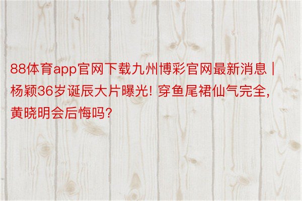 88体育app官网下载九州博彩官网最新消息 | 杨颖36岁诞辰大片曝光! 穿鱼尾裙仙气完全, 黄晓明会后悔吗?