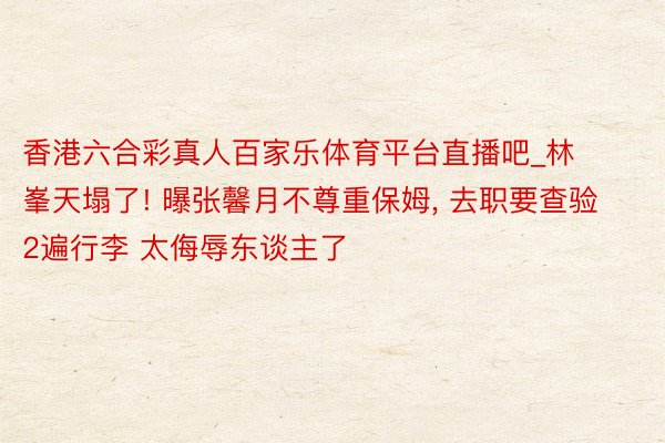 香港六合彩真人百家乐体育平台直播吧_林峯天塌了! 曝张馨月不尊重保姆, 去职要查验2遍行李 太侮辱东谈主了