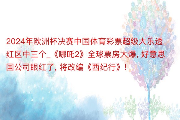 2024年欧洲杯决赛中国体育彩票超级大乐透红区中三个_《哪吒2》全球票房大爆, 好意思国公司眼红了, 将改编《西纪行》!