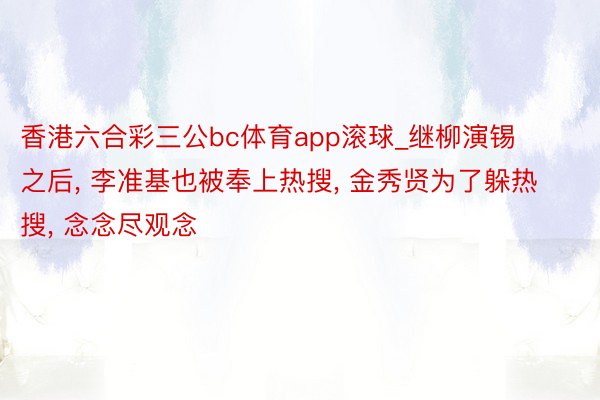 香港六合彩三公bc体育app滚球_继柳演锡之后, 李准基也被奉上热搜, 金秀贤为了躲热搜, 念念尽观念