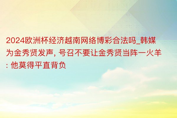 2024欧洲杯经济越南网络博彩合法吗_韩媒为金秀贤发声, 号召不要让金秀贤当阵一火羊: 他莫得平直背负