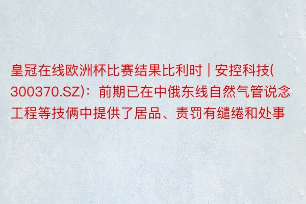 皇冠在线欧洲杯比赛结果比利时 | 安控科技(300370.SZ)：前期已在中俄东线自然气管说念工程等技俩中提供了居品、责罚有缱绻和处事