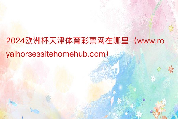 2024欧洲杯天津体育彩票网在哪里（www.royalhorsessitehomehub.com）