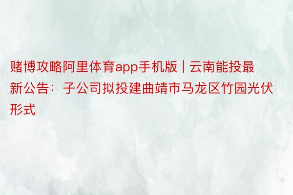 赌博攻略阿里体育app手机版 | 云南能投最新公告:子公司拟投建曲靖市马龙区竹园光伏形式